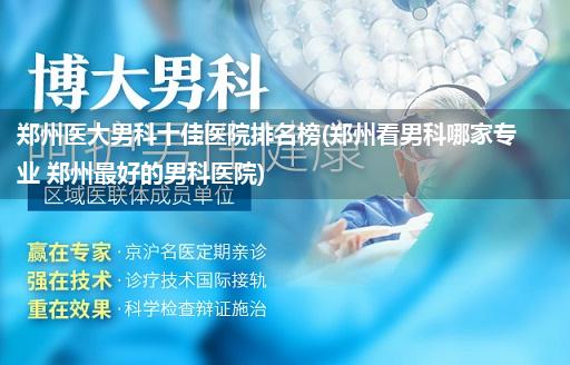 郑州医大男科十佳医院排名榜(郑州看男科哪家专业 郑州最好的男科医院)