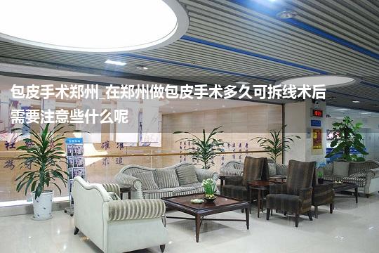 包皮手术郑州_在郑州做包皮手术多久可拆线术后需要注意些什么呢