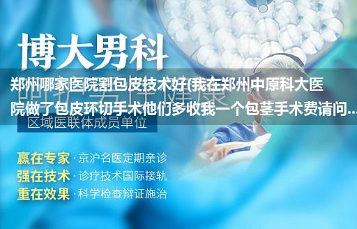 郑州哪家医院割包皮技术好(我在郑州中原科大医院做了包皮环切手术他们多收我一个包茎手术费请问...)