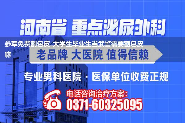 参军免费割包皮_大学生毕业生当武警需要割包皮嘛